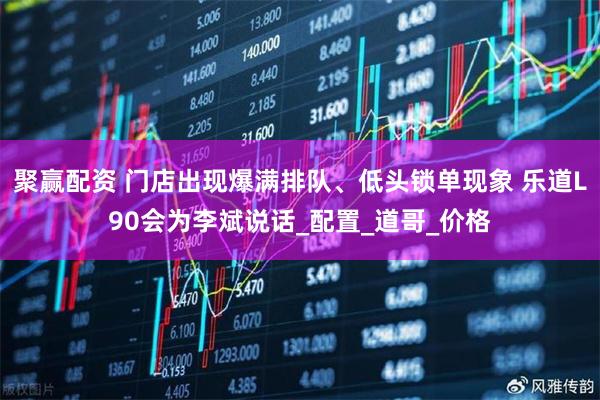 聚赢配资 门店出现爆满排队、低头锁单现象 乐道L90会为李斌说话_配置_道哥_价格
