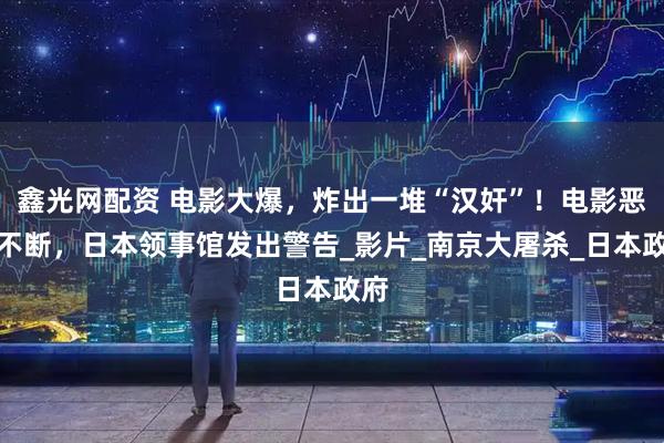 鑫光网配资 电影大爆，炸出一堆“汉奸”！电影恶评不断，日本领事馆发出警告_影片_南京大屠杀_日本政府