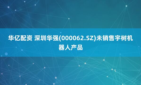 华亿配资 深圳华强(000062.SZ)未销售宇树机器人产品