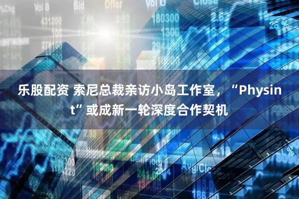 乐股配资 索尼总裁亲访小岛工作室，“Physint”或成新一轮深度合作契机
