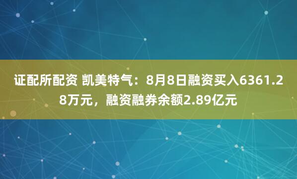 证配所配资 凯美特气：8月8日融资买入6361.28万元，融资融券余额2.89亿元