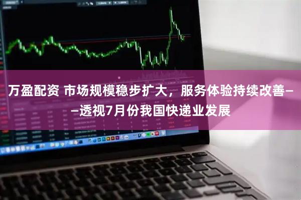 万盈配资 市场规模稳步扩大，服务体验持续改善——透视7月份我国快递业发展