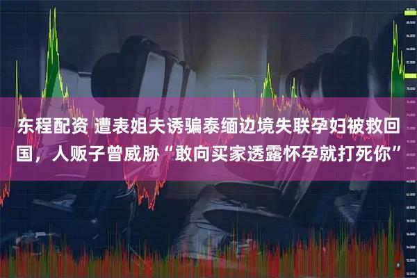 东程配资 遭表姐夫诱骗泰缅边境失联孕妇被救回国，人贩子曾威胁“敢向买家透露怀孕就打死你”