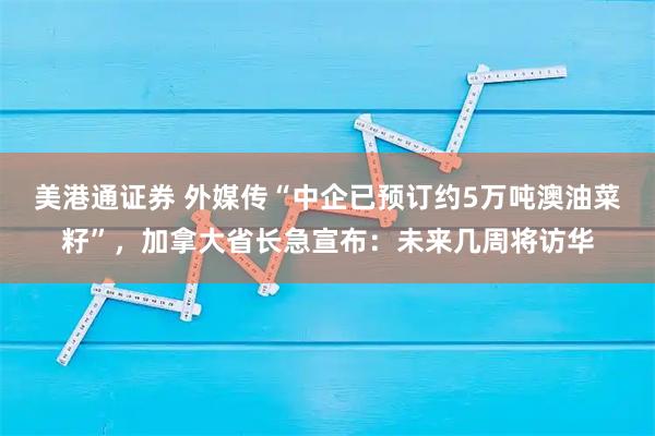 美港通证券 外媒传“中企已预订约5万吨澳油菜籽”，加拿大省长急宣布：未来几周将访华
