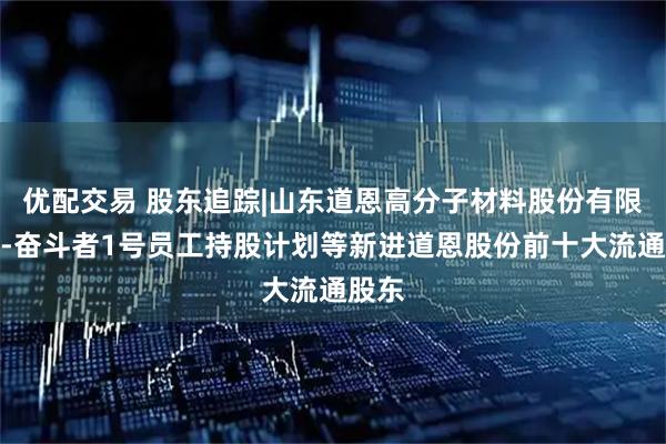 优配交易 股东追踪|山东道恩高分子材料股份有限公司-奋斗者1号员工持股计划等新进道恩股份前十大流通股东