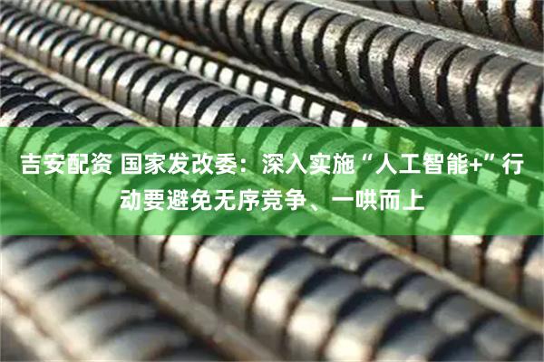 吉安配资 国家发改委：深入实施“人工智能+”行动要避免无序竞争、一哄而上