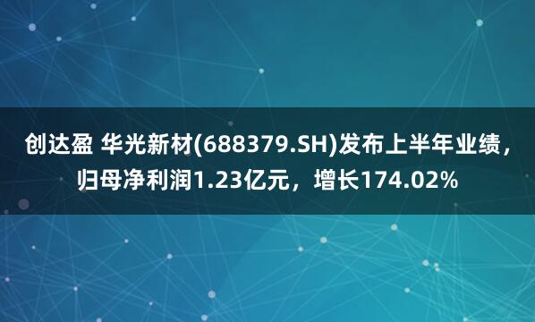 创达盈 华光新材(688379.SH)发布上半年业绩，归母净利润1.23亿元，增长174.02%