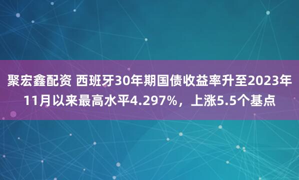 聚宏鑫配资 西班牙30年期国债收益率升至2023年11月以来最高水平4.297%，上涨5.5个基点
