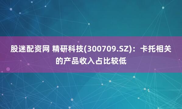 股迷配资网 精研科技(300709.SZ)：卡托相关的产品收入占比较低