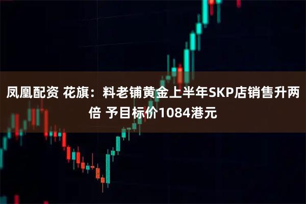 凤凰配资 花旗：料老铺黄金上半年SKP店销售升两倍 予目标价1084港元