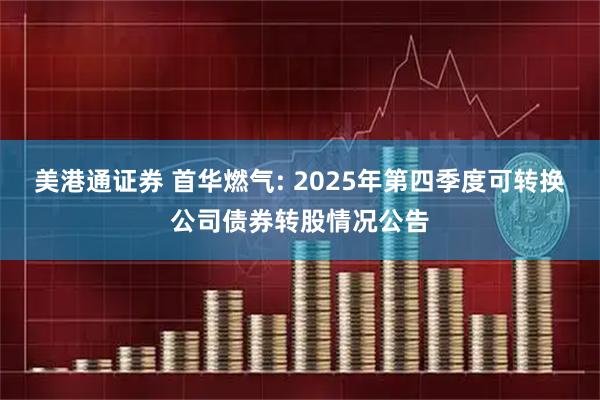 美港通证券 首华燃气: 2025年第四季度可转换公司债券转股情况公告
