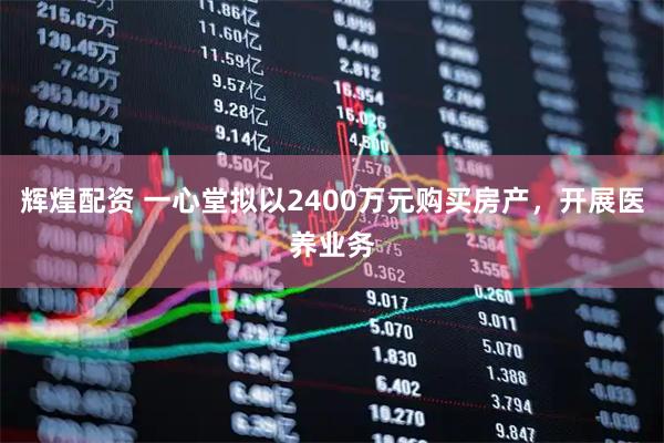 辉煌配资 一心堂拟以2400万元购买房产，开展医养业务