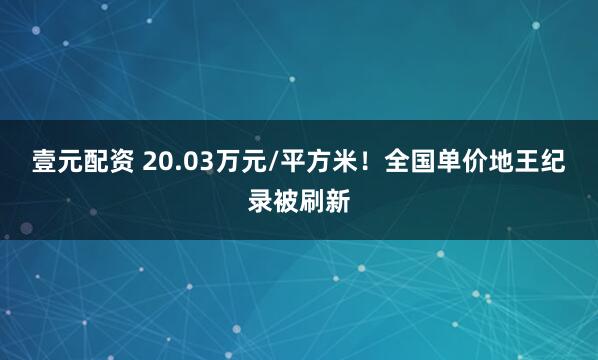 壹元配资 20.03万元/平方米！全国单价地王纪录被刷新
