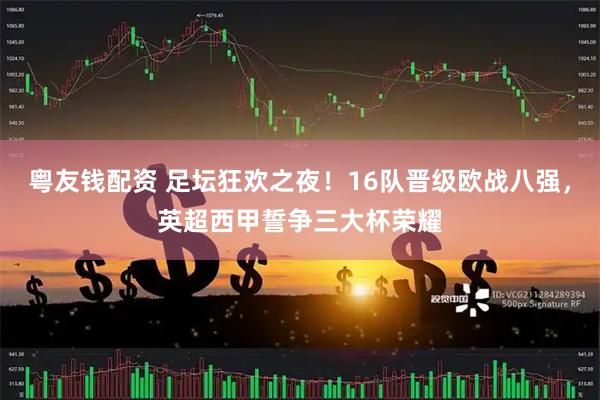 粤友钱配资 足坛狂欢之夜！16队晋级欧战八强，英超西甲誓争三大杯荣耀