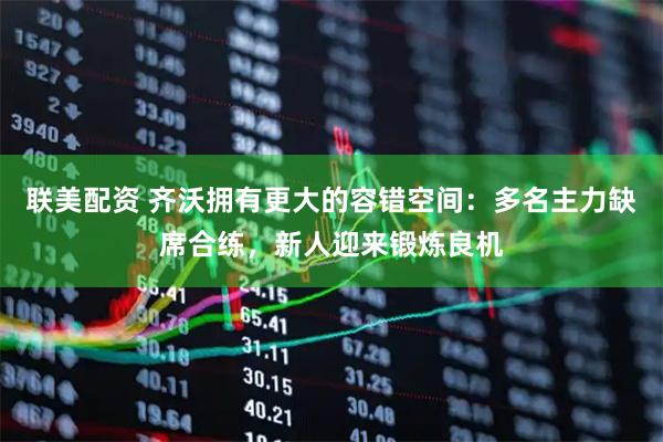 联美配资 齐沃拥有更大的容错空间：多名主力缺席合练，新人迎来锻炼良机